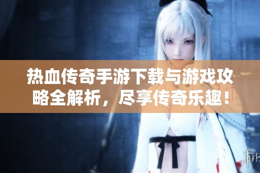 热血传奇手游下载与游戏攻略全解析，尽享传奇乐趣！