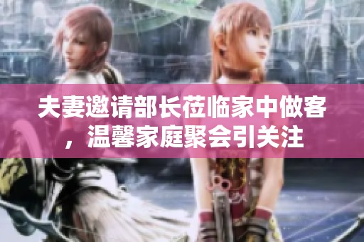 夫妻邀请部长莅临家中做客，温馨家庭聚会引关注