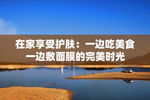 在家享受护肤：一边吃美食一边敷面膜的完美时光