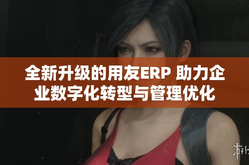 全新升级的用友ERP 助力企业数字化转型与管理优化