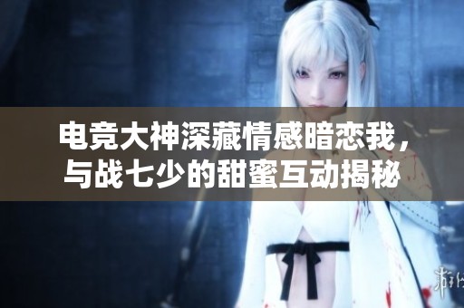 电竞大神深藏情感暗恋我，与战七少的甜蜜互动揭秘