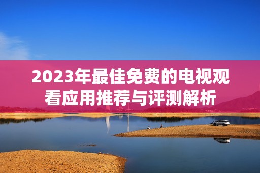 2023年最佳免费的电视观看应用推荐与评测解析