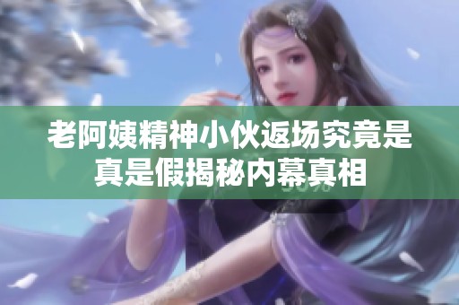 老阿姨精神小伙返场究竟是真是假揭秘内幕真相