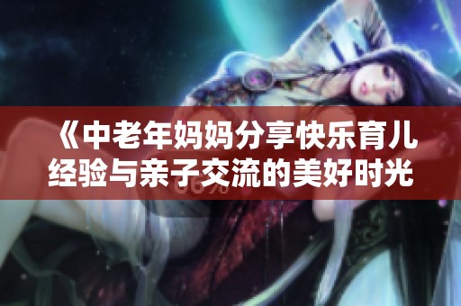 《中老年妈妈分享快乐育儿经验与亲子交流的美好时光》