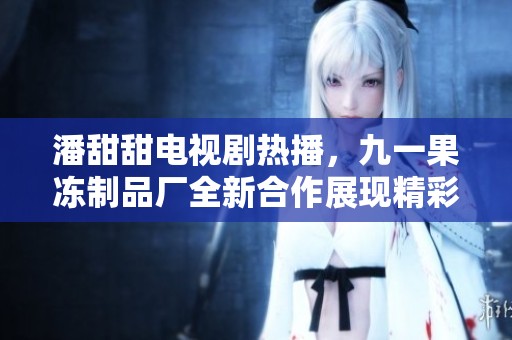 潘甜甜电视剧热播，九一果冻制品厂全新合作展现精彩故事