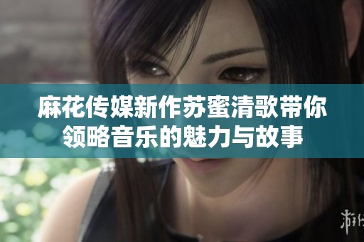 麻花传媒新作苏蜜清歌带你领略音乐的魅力与故事