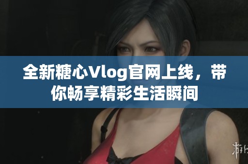 全新糖心Vlog官网上线，带你畅享精彩生活瞬间