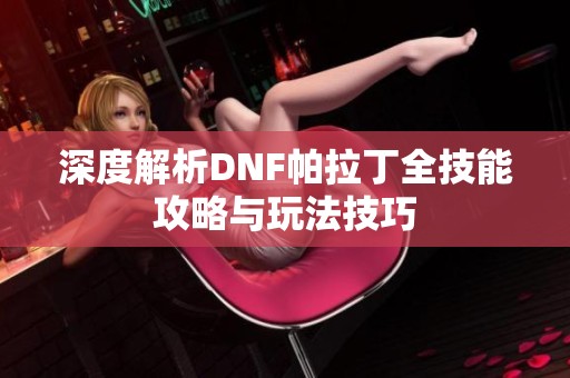深度解析DNF帕拉丁全技能攻略与玩法技巧