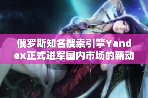 俄罗斯知名搜索引擎Yandex正式进军国内市场的新动态