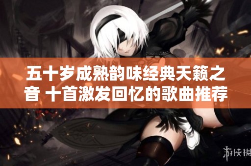 五十岁成熟韵味经典天籁之音 十首激发回忆的歌曲推荐