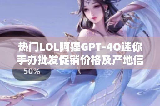 热门LOL阿狸GPT-4O迷你手办批发促销价格及产地信息分析