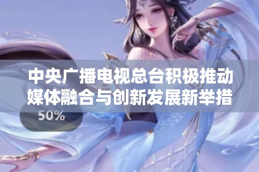 中央广播电视总台积极推动媒体融合与创新发展新举措