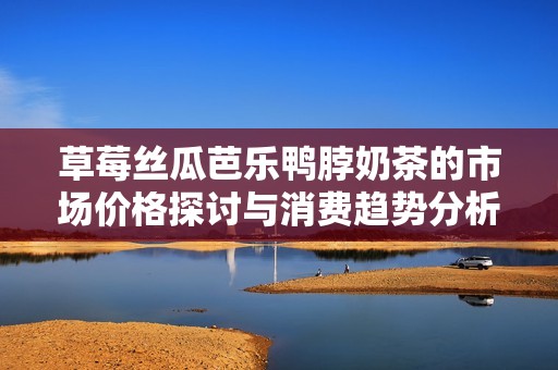 草莓丝瓜芭乐鸭脖奶茶的市场价格探讨与消费趋势分析
