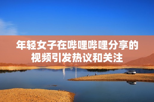 年轻女子在哔哩哔哩分享的视频引发热议和关注