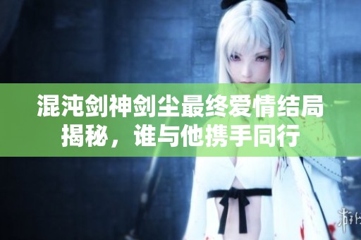 混沌剑神剑尘最终爱情结局揭秘，谁与他携手同行