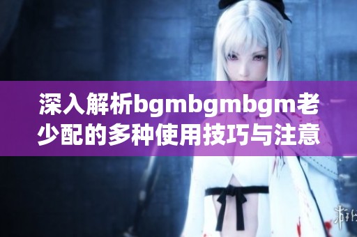 深入解析bgmbgmbgm老少配的多种使用技巧与注意事项