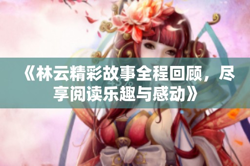 《林云精彩故事全程回顾，尽享阅读乐趣与感动》