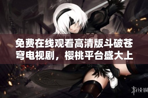 免费在线观看高清版斗破苍穹电视剧，樱桃平台盛大上线！
