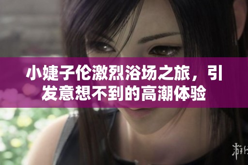 小婕子伦激烈浴场之旅，引发意想不到的高潮体验