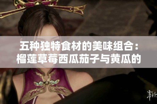 五种独特食材的美味组合：榴莲草莓西瓜茄子与黄瓜的奇妙碰撞