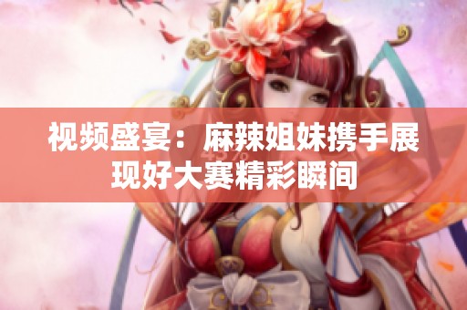视频盛宴：麻辣姐妹携手展现好大赛精彩瞬间