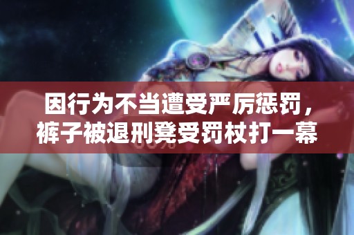 因行为不当遭受严厉惩罚，裤子被退刑凳受罚杖打一幕