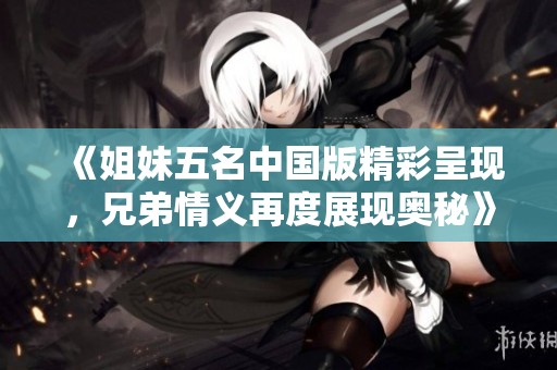 《姐妹五名中国版精彩呈现，兄弟情义再度展现奥秘》