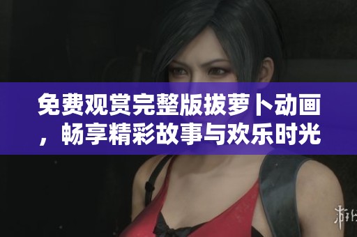 免费观赏完整版拔萝卜动画，畅享精彩故事与欢乐时光