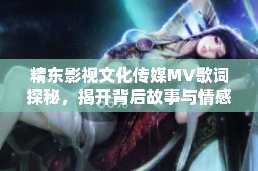 精东影视文化传媒MV歌词探秘，揭开背后故事与情感体验