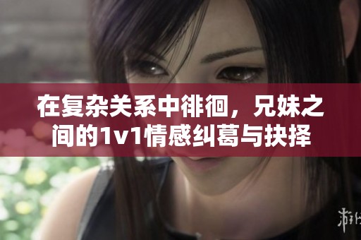 在复杂关系中徘徊，兄妹之间的1v1情感纠葛与抉择