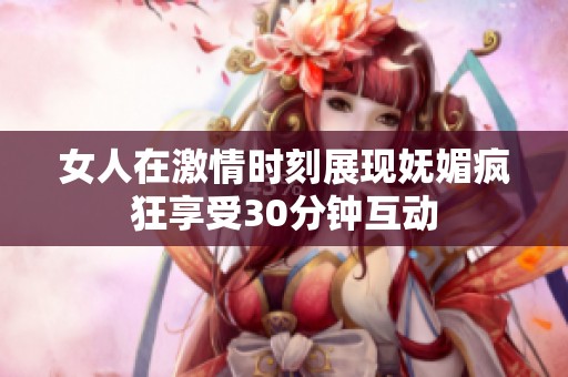 女人在激情时刻展现妩媚疯狂享受30分钟互动