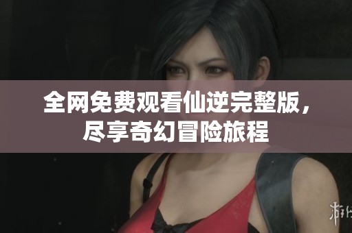 全网免费观看仙逆完整版，尽享奇幻冒险旅程