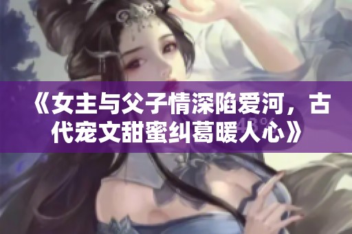 《女主与父子情深陷爱河，古代宠文甜蜜纠葛暖人心》