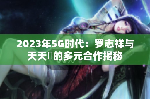 2023年5G时代：罗志祥与天天奭的多元合作揭秘