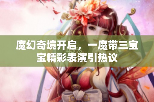魔幻奇境开启，一魔带三宝宝精彩表演引热议