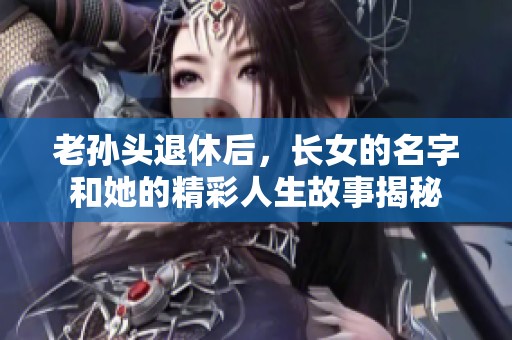 老孙头退休后，长女的名字和她的精彩人生故事揭秘