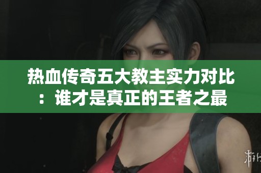 热血传奇五大教主实力对比：谁才是真正的王者之最