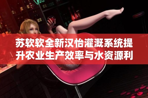 苏软软全新汉怡灌溉系统提升农业生产效率与水资源利用率