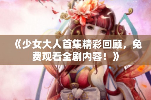 《少女大人首集精彩回顾，免费观看全剧内容！》
