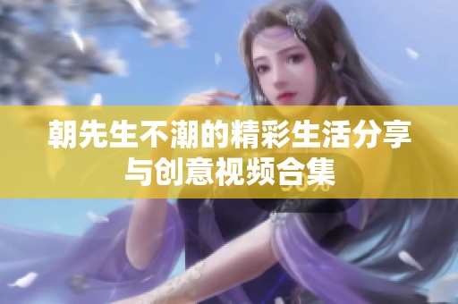 朝先生不潮的精彩生活分享与创意视频合集