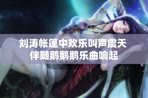 刘涛帐篷中欢乐叫声震天 伴随鹅鹅鹅乐曲响起