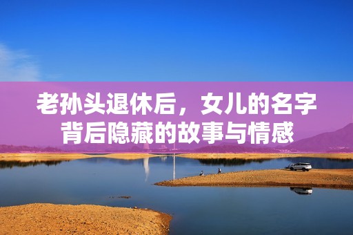 老孙头退休后，女儿的名字背后隐藏的故事与情感
