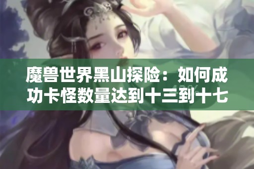 魔兽世界黑山探险：如何成功卡怪数量达到十三到十七只？