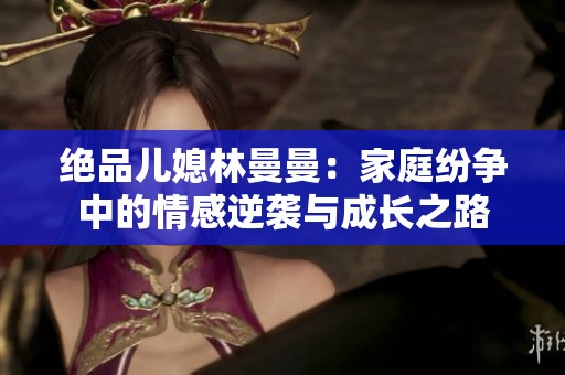 绝品儿媳林曼曼：家庭纷争中的情感逆袭与成长之路