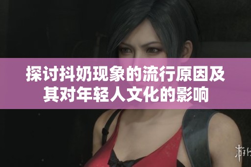 探讨抖奶现象的流行原因及其对年轻人文化的影响