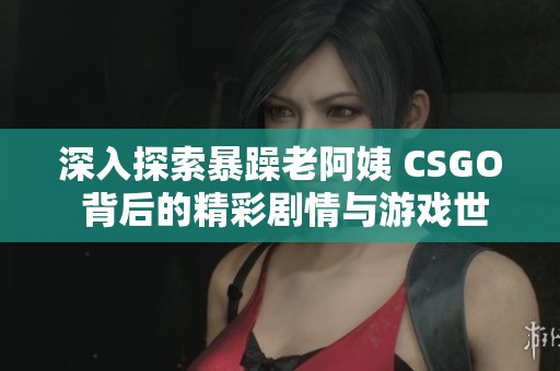 深入探索暴躁老阿姨 CSGO 背后的精彩剧情与游戏世界