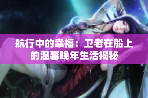 航行中的幸福：卫老在船上的温馨晚年生活揭秘