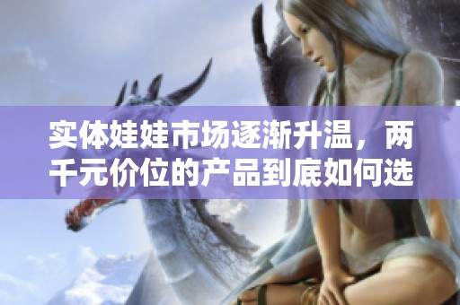 实体娃娃市场逐渐升温，两千元价位的产品到底如何选择