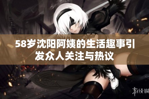 58岁沈阳阿姨的生活趣事引发众人关注与热议
