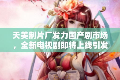 天美制片厂发力国产剧市场，全新电视剧即将上线引发期待